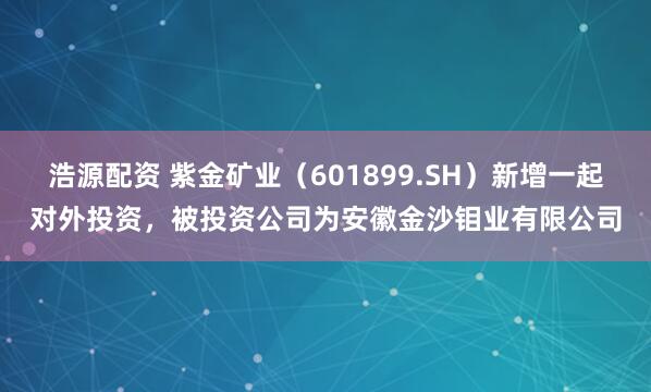 浩源配资 紫金矿业（601899.SH）新增一起对外投资，被投资公司为安徽金沙钼业有限公司