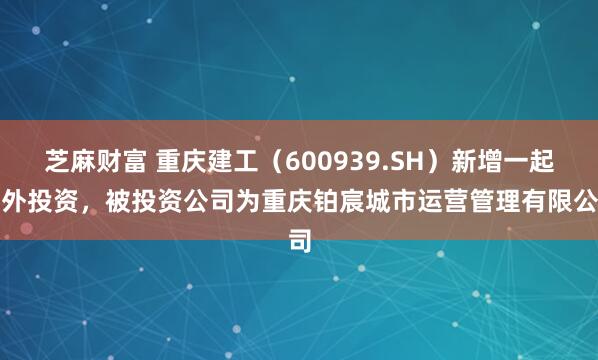 芝麻财富 重庆建工（600939.SH）新增一起对外投资，被投资公司为重庆铂宸城市运营管理有限公司