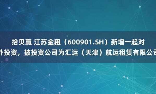 拾贝赢 江苏金租（600901.SH）新增一起对外投资，被投资公司为汇运（天津）航运租赁有限公司