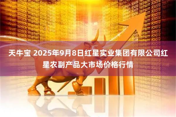 天牛宝 2025年9月8日红星实业集团有限公司红星农副产品大市场价格行情