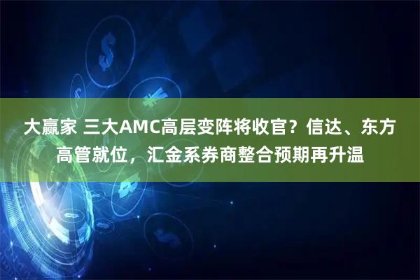大赢家 三大AMC高层变阵将收官？信达、东方高管就位，汇金系券商整合预期再升温