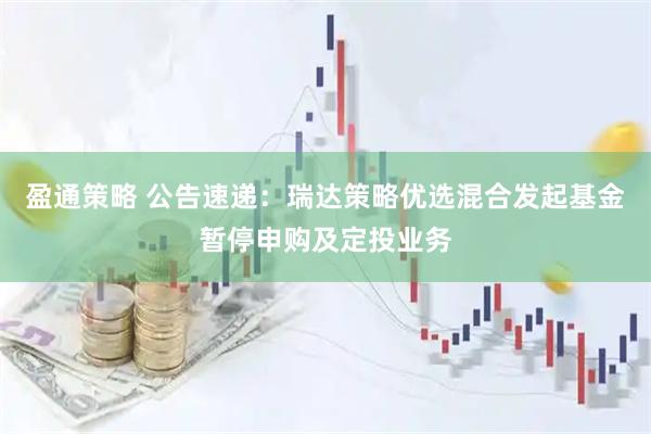 盈通策略 公告速递：瑞达策略优选混合发起基金暂停申购及定投业务