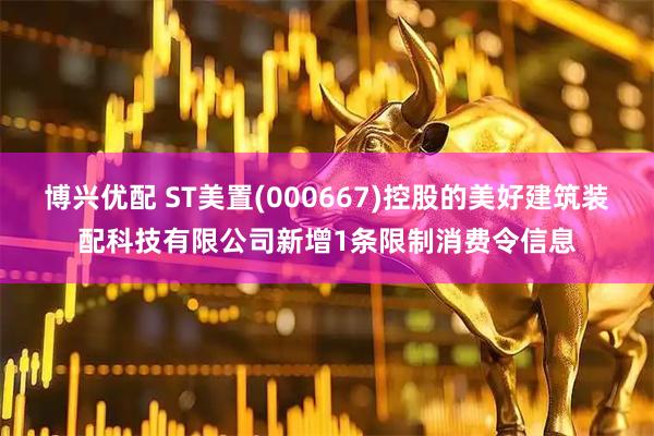 博兴优配 ST美置(000667)控股的美好建筑装配科技有限公司新增1条限制消费令信息