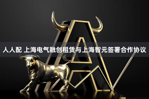 人人配 上海电气融创租赁与上海智元签署合作协议