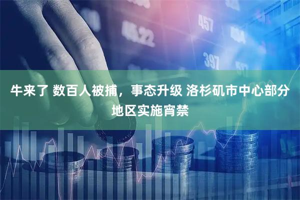 牛来了 数百人被捕，事态升级 洛杉矶市中心部分地区实施宵禁