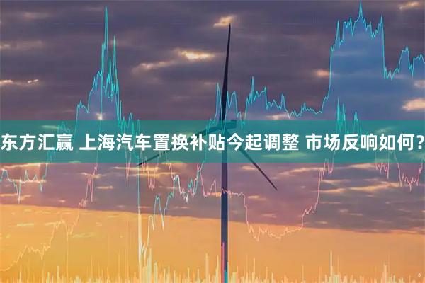 东方汇赢 上海汽车置换补贴今起调整 市场反响如何？