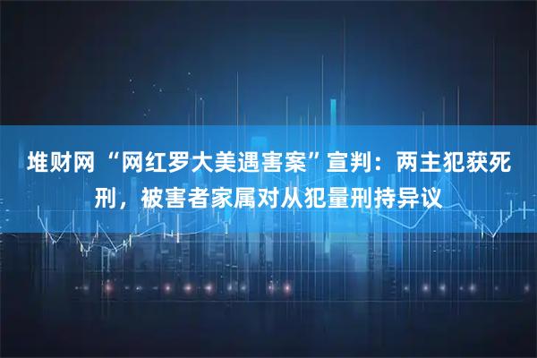 堆财网 “网红罗大美遇害案”宣判：两主犯获死刑，被害者家属对从犯量刑持异议