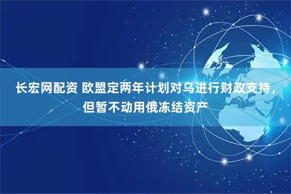 长宏网配资 欧盟定两年计划对乌进行财政支持，但暂不动用俄冻结资产