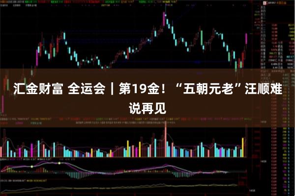 汇金财富 全运会｜第19金！“五朝元老”汪顺难说再见