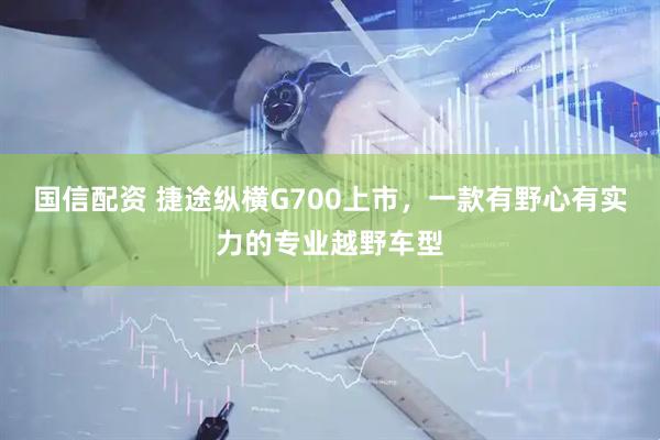 国信配资 捷途纵横G700上市，一款有野心有实力的专业越野车型