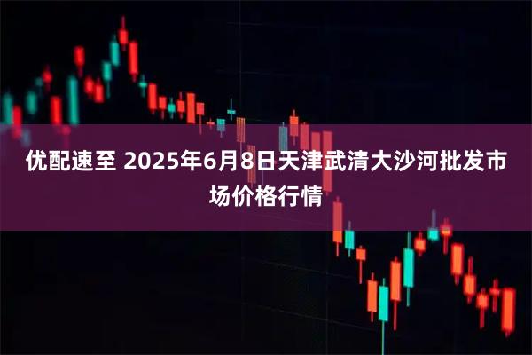 优配速至 2025年6月8日天津武清大沙河批发市场价格行情