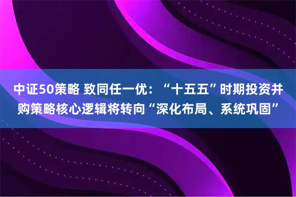 中证50策略 致同任一优：“十五五”时期投资并购策略核心逻辑将转向“深化布局、系统巩固”