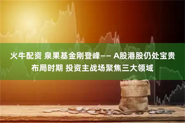 火牛配资 泉果基金刚登峰—— A股港股仍处宝贵布局时期 投资主战场聚焦三大领域