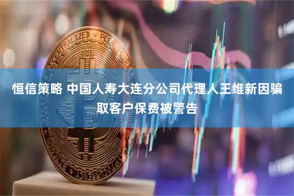 恒信策略 中国人寿大连分公司代理人王维新因骗取客户保费被警告