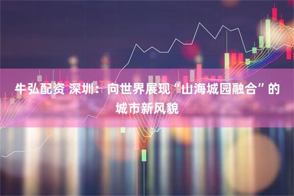 牛弘配资 深圳：向世界展现“山海城园融合”的城市新风貌