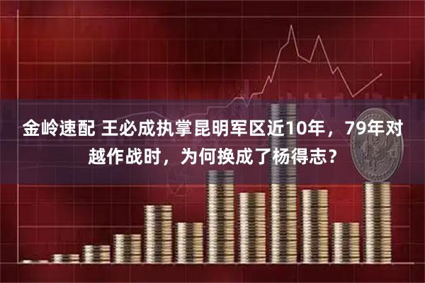 金岭速配 王必成执掌昆明军区近10年，79年对越作战时，为何换成了杨得志？