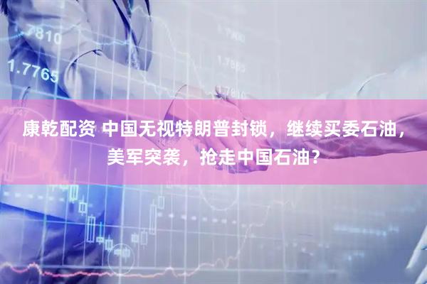 康乾配资 中国无视特朗普封锁，继续买委石油，美军突袭，抢走中国石油？