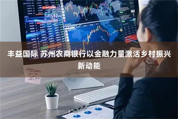 丰益国际 苏州农商银行以金融力量激活乡村振兴新动能