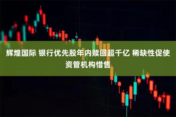 辉煌国际 银行优先股年内赎回超千亿 稀缺性促使资管机构惜售
