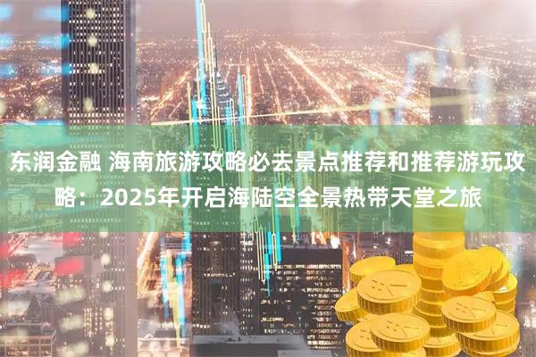 东润金融 海南旅游攻略必去景点推荐和推荐游玩攻略：2025年开启海陆空全景热带天堂之旅