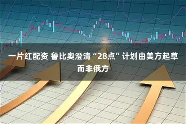 一片红配资 鲁比奥澄清“28点”计划由美方起草而非俄方