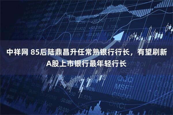 中祥网 85后陆鼎昌升任常熟银行行长，有望刷新A股上市银行最年轻行长