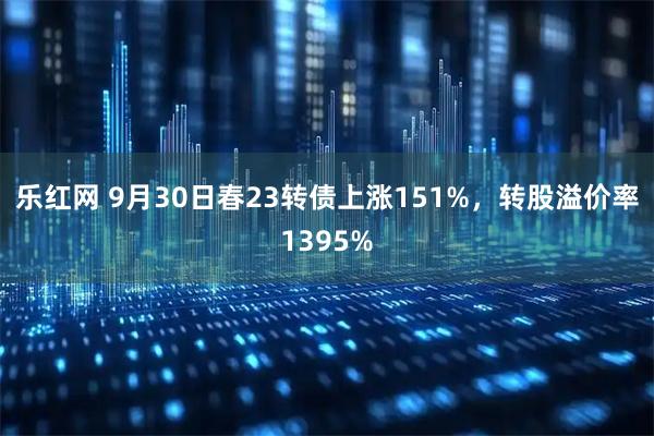 乐红网 9月30日春23转债上涨151%，转股溢价率1395%