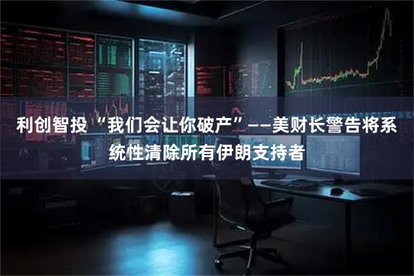 利创智投 “我们会让你破产”——美财长警告将系统性清除所有伊朗支持者