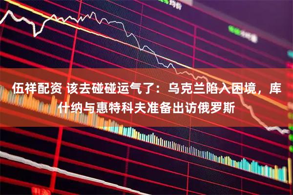 伍祥配资 该去碰碰运气了：乌克兰陷入困境，库什纳与惠特科夫准备出访俄罗斯