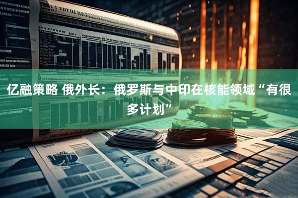 亿融策略 俄外长：俄罗斯与中印在核能领域“有很多计划”